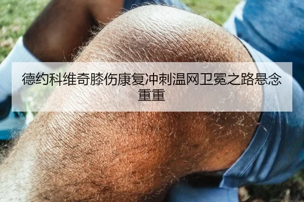 德约科维奇膝伤康复冲刺温网卫冕之路悬念重重