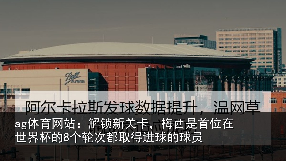 ag体育网站:解锁新关卡,梅西是首位在世界杯的8个轮次都取得进球的球员