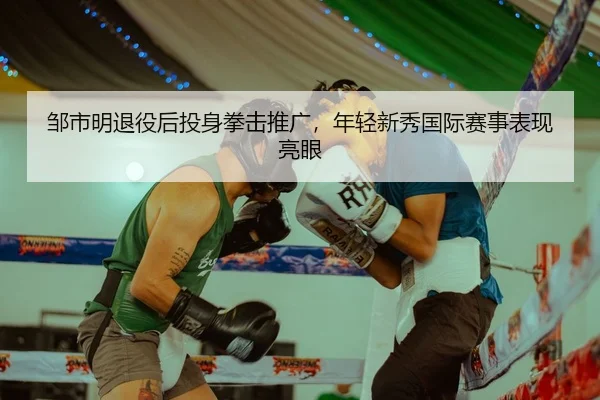 邹市明退役后投身拳击推广，年轻新秀国际赛事表现亮眼