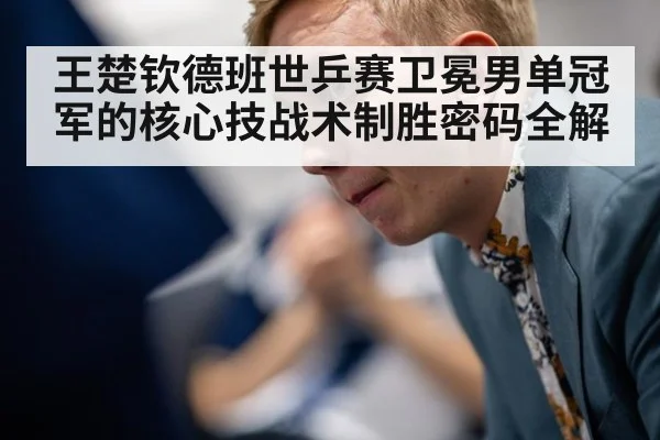 王楚钦德班世乒赛卫冕男单冠军的核心技战术制胜密码全解